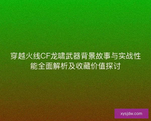 穿越火线CF龙啸武器背景故事与实战性能全面解析及收藏价值探讨