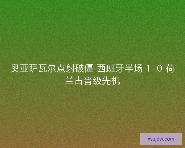 奥亚萨瓦尔点射破僵 西班牙半场 1-0 荷兰占晋级先机