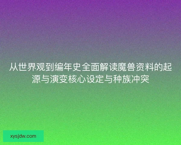 从世界观到编年史全面解读魔兽资料的起源与演变核心设定与种族冲突