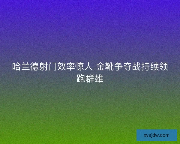 哈兰德射门效率惊人 金靴争夺战持续领跑群雄