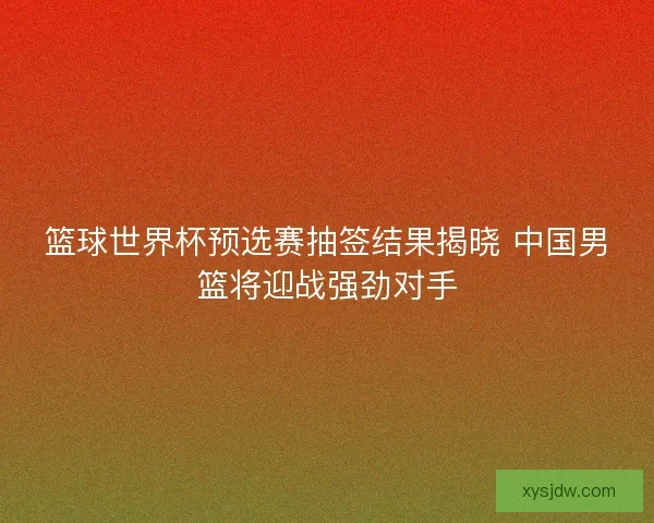 篮球世界杯预选赛抽签结果揭晓 中国男篮将迎战强劲对手
