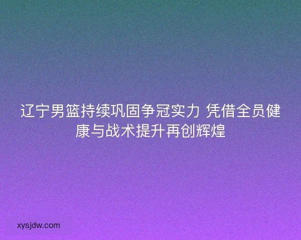 辽宁男篮持续巩固争冠实力 凭借全员健康与战术提升再创辉煌