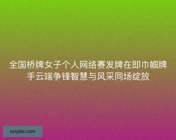 全国桥牌女子个人网络赛发牌在即巾帼牌手云端争锋智慧与风采同场绽放