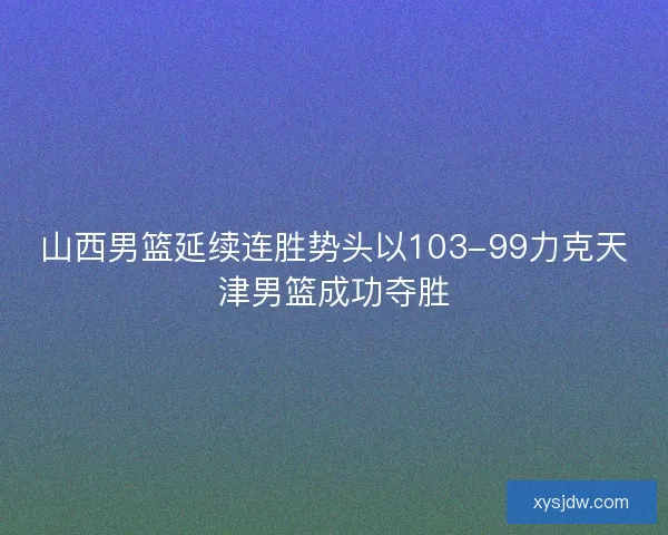 山西男篮延续连胜势头以103-99力克天津男篮成功夺胜