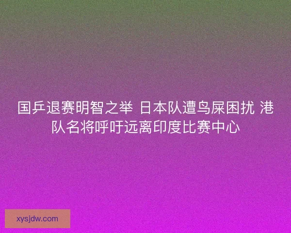 国乒退赛明智之举 日本队遭鸟屎困扰 港队名将呼吁远离印度比赛中心