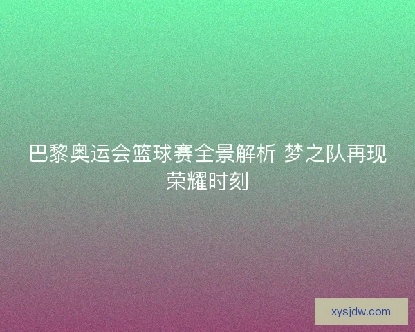 巴黎奥运会篮球赛全景解析 梦之队再现荣耀时刻